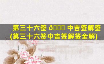 第三十六签 🐎 中吉签解签(第三十六签中吉签解签全解)